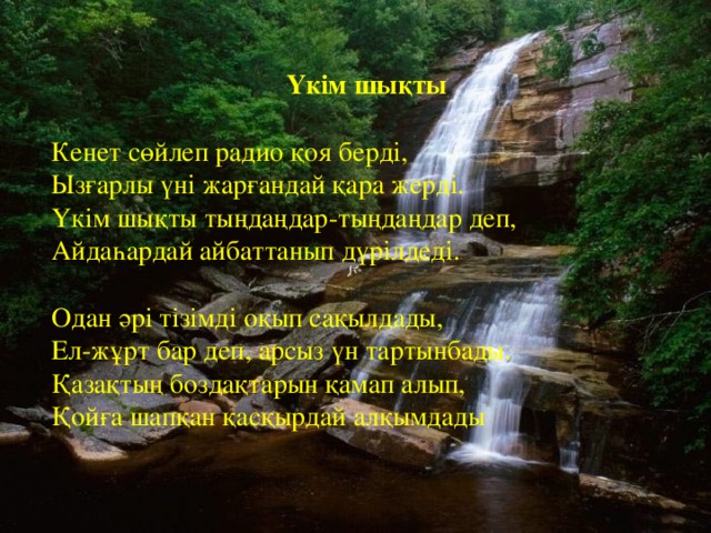   Үкім шықты   Кенет сөйлеп радио қоя берді, Ызғарлы үні жарғандай қара жерді. Үкім шықты тыңдаңдар-тыңдаңдар деп, Айдаһардай айбаттанып дүрілдеді.   Одан әрі тізімді оқып сақылдады, Ел-жұрт бар деп, арсыз үн тартынбады. Қазақтың боздақтарын қамап алып, Қойға шапқан қасқырдай алқымдады