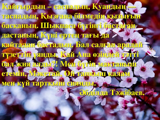 Қайғырдың – саспадың, Қуандың — таспадың, Қызғана білмедің қызығын басқаның. Шықпаса бүгінгі бастаған дастаның, Күні ертең тағы да қайтадан бастадың. Бал салған арадай түзеттің ұяңды, Қай Ана өзіңдей тәтті бал жия алды?! Мен бүгін мақтаныш етемін, Мәкетай, Ой тапқыш қалам мен күй тартқыш сияңды. Әбділда Тәжібаев.