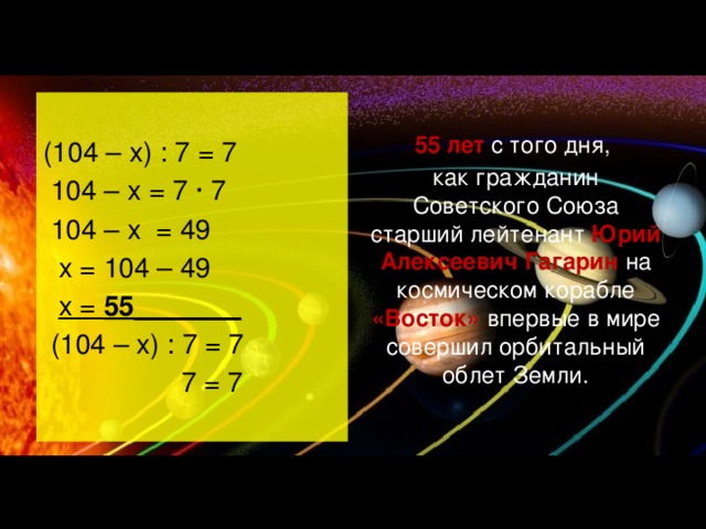 (104 – х) : 7 = 7 55 лет с того дня,  104 – х = 7 ∙ 7 как гражданин Советского Союза старший лейтенант Юрий Алексеевич Гагарин на космическом корабле «Восток» впервые в мире совершил орбитальный облет Земли.  104 – х = 49  х = 104 – 49  х = 55 _______  (104 – х) : 7 = 7  7 = 7