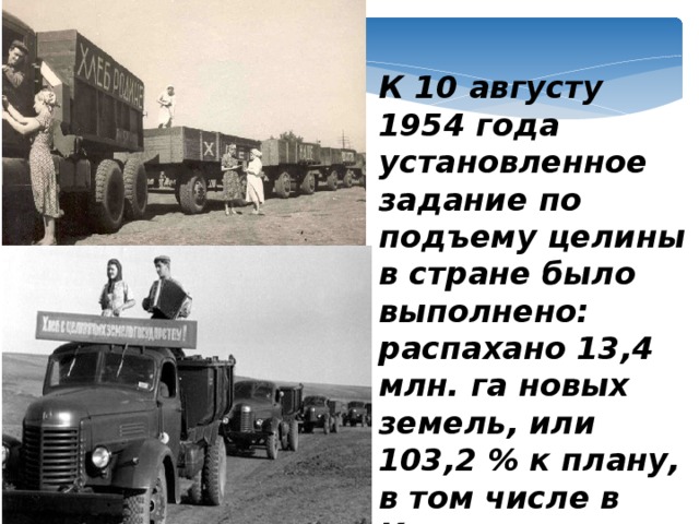 К 10 августу 1954 года установленное задание по подъему целины в стране было выполнено: распахано 13,4 млн. га новых земель, или 103,2 % к плану, в том числе в Казахстане более 6,5 млн. га целинных земель.