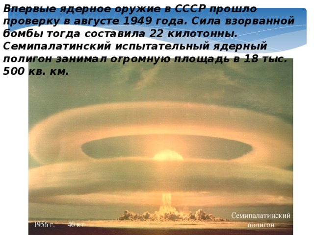 Впервые ядерное оружие в СССР прошло проверку в августе 1949 года. Сила взорванной бомбы тогда составила 22 килотонны. Семипалатинский испытательный ядерный полигон занимал огромную площадь в 18 тыс. 500 кв. км.