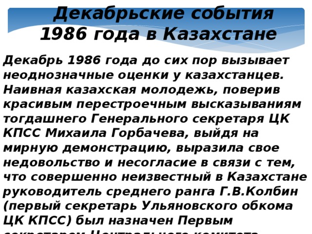 Декабрьские события 1986 года в Казахстане Декабрь 1986 года до сих пор вызывает неоднозначные оценки у казахстанцев. Наивная казахская молодежь, поверив красивым перестроечным высказываниям тогдашнего Генерального секретаря ЦК КПСС Михаила Горбачева, выйдя на мирную демонстрацию, выразила свое недовольство и несогласие в связи с тем, что совершенно неизвестный в Казахстане руководитель среднего ранга Г.В.Колбин (первый секретарь Ульяновского обкома ЦК КПСС) был назначен Первым секретарем Центрального комитета Компартии Казахстана.