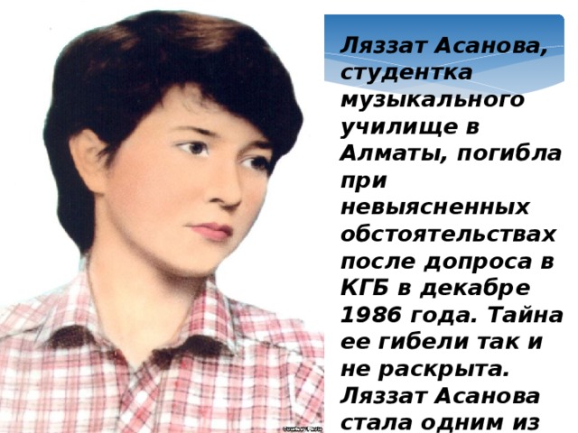 Ляззат Асанова, студентка музыкального училище в Алматы, погибла при невыясненных обстоятельствах после допроса в КГБ в декабре 1986 года. Тайна ее гибели так и не раскрыта. Ляззат Асанова стала одним из символов Декабрьских событий 1986 года.