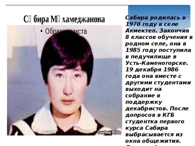 Сабира родилась в 1970 году в селе Акмектеп. Закончив 8 классов обучения в родном селе, она в 1985 году поступила в педучилище в Усть-Каменогорске. 19 декабря 1986 года она вместе с другими студентами выходит на собрание в поддержку декабристов. После допросов в КГБ студентка первого курса Сабира выбрасывается из окна общежития. Дело по факту ее смерти было тут же закрыто