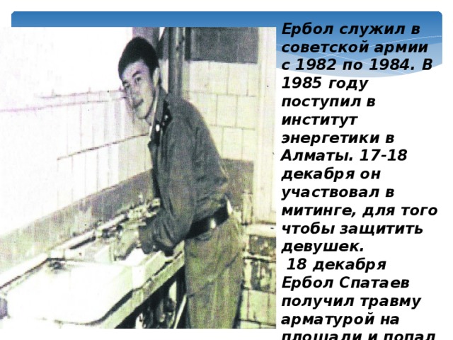 Ербол служил в советской армии с 1982 по 1984. В 1985 году поступил в институт энергетики в Алматы. 17-18 декабря он участвовал в митинге, для того чтобы защитить девушек.  18 декабря Ербол Спатаев получил травму арматурой на площади и попал в больницу, где вскоре и скончался