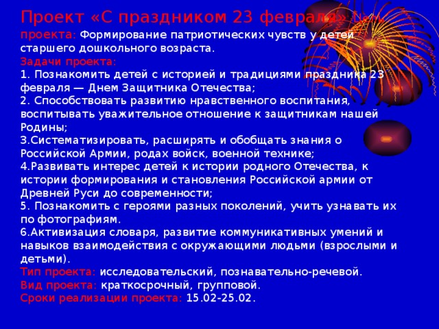 Проект «С праздником 23 февраля» Цель проекта : Формирование патриотических чувств у детей старшего дошкольного возраста.  Задачи проекта:  1. Познакомить детей с историей и традициями праздника 23 февраля — Днем Защитника Отечества;  2. Способствовать развитию нравственного воспитания, воспитывать уважительное отношение к защитникам нашей Родины;  3.Систематизировать, расширять и обобщать знания о Российской Армии, родах войск, военной технике;  4.Развивать интерес детей к истории родного Отечества, к истории формирования и становления Российской армии от Древней Руси до современности;  5. Познакомить с героями разных поколений, учить узнавать их по фотографиям.  6.Активизация словаря, развитие коммуникативных умений и навыков взаимодействия с окружающими людьми (взрослыми и детьми).  Тип проекта: исследовательский, познавательно-речевой.  Вид проекта: краткосрочный, групповой.  Сроки реализации проекта: 15.02-25.02.