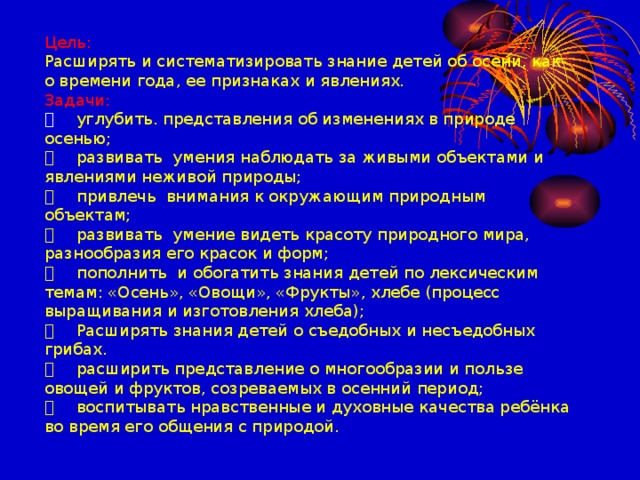 Цель:  Расширять и систематизировать знание детей об осени, как о времени года, ее признаках и явлениях.  Задачи:    углубить. представления об изменениях в природе осенью;    развивать умения наблюдать за живыми объектами и явлениями неживой природы;    привлечь внимания к окружающим природным объектам;    развивать умение видеть красоту природного мира, разнообразия его красок и форм;    пополнить и обогатить знания детей по лексическим темам: «Осень», «Овощи», «Фрукты», хлебе (процесс выращивания и изготовления хлеба);    Расширять знания детей о съедобных и несъедобных грибах.    расширить представление о многообразии и пользе овощей и фруктов, созреваемых в осенний период;    воспитывать нравственные и духовные качества ребёнка во время его общения с природой.