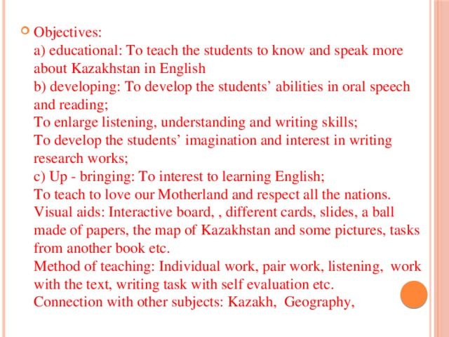 Objectives:  a) educational: To teach the students to know and speak more about Kazakhstan in English  b) developing: To develop the students’ abilities in oral speech and reading;  To enlarge listening, understanding and writing skills;  To develop the students’ imagination and interest in writing research works;  c) Up - bringing: To interest to learning English;  To teach to love our Motherland and respect all the nations.  Visual aids: Interactive board, , different cards, slides, a ball made of papers, the map of Kazakhstan and some pictures, tasks from another book etc.  Method of teaching: Individual work, pair work, listening, work with the text, writing task with self evaluation etc.  Connection with other subjects: Kazakh, Geography,