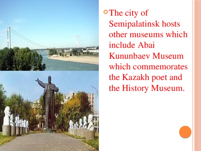 The city of Semipalatinsk hosts other museums which include Abai Kununbaev Museum which commemorates the Kazakh poet and the History Museum.