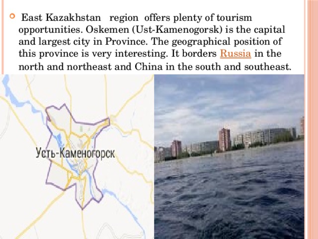 East Kazakhstan region offers plenty of tourism opportunities. Oskemen (Ust-Kamenogorsk) is the capital and largest city in Province. The geographical position of this province is very interesting. It borders  Russia