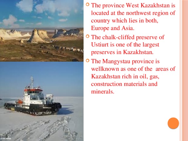 The province West Kazakhstan is located at the northwest region of country which lies in both, Europe and Asia. The chalk-cliffed preserve of Ustiurt is one of the largest preserves in Kazakhstan. The Mangystau province is wellknown as one of the areas of Kazakhstan rich in oil, gas, construction materials and minerals.