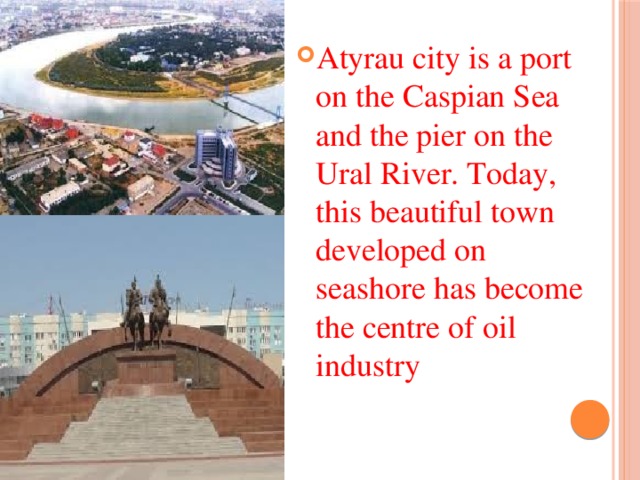 Atyrau city is a port on the Caspian Sea and the pier on the Ural River. Today, this beautiful town developed on seashore has become the centre of oil industry 