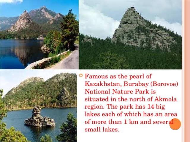Famous as the pearl of Kazakhstan, Burabay (Borovoe) National Nature Park is situated in the north of Akmola region. The park has 14 big lakes each of which has an area of more than 1 km and several small lakes.