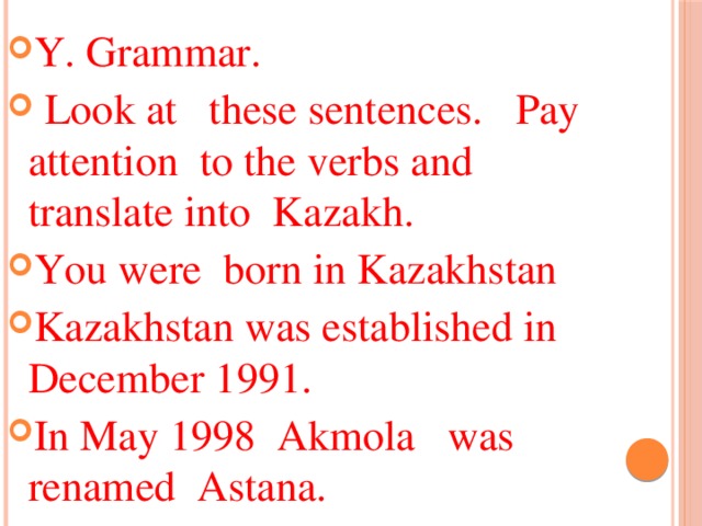 Y. Grammar.  Look at these sentences. Pay attention to the verbs and translate into Kazakh. You were born in Kazakhstan Kazakhstan was established in December 1991. In May 1998 Akmola was renamed Astana.