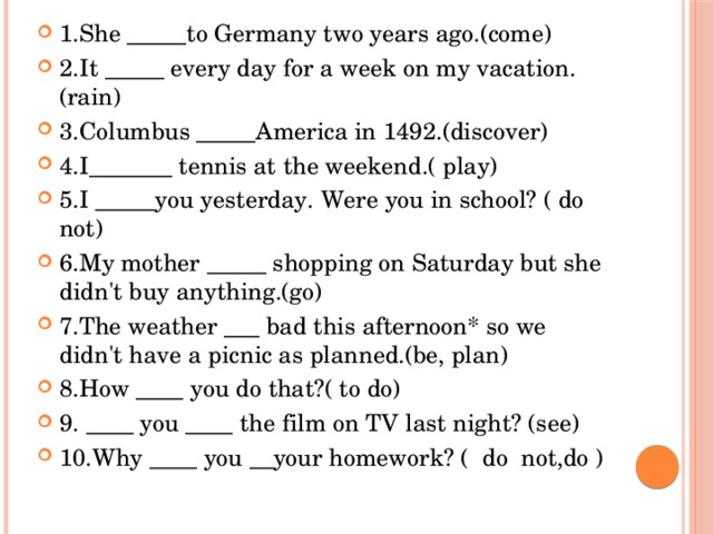 1.She _____to Germany two years ago.(come) 2.It _____ every day for a week on my vacation.(rain) 3.Columbus _____America in 1492.(discover) 4.I_______ tennis at the weekend.( play) 5.I _____you yesterday. Were you in school? ( do not) 6.My mother _____ shopping on Saturday but she didn't buy anything.(go) 7.The weather ___ bad this afternoon* so we didn't have a picnic as planned.(be, plan) 8.How ____ you do that?( to do) 9. ____ you ____ the film on TV last night? (see) 10.Why ____ you __your homework? ( do not,do )