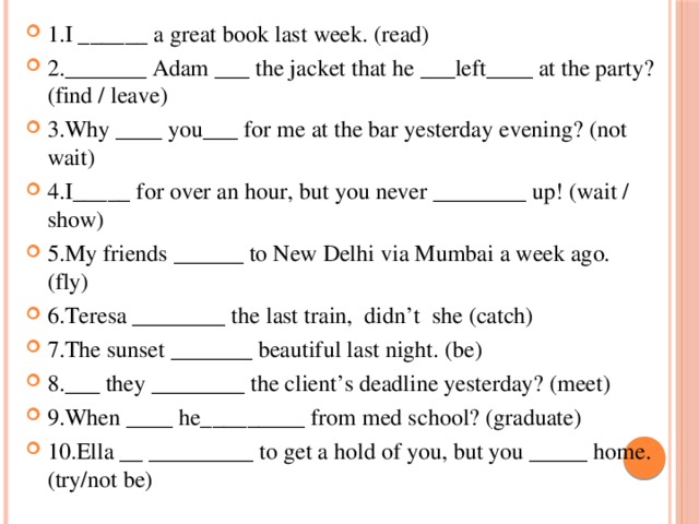 1.I ______ a great book last week. (read) 2._______ Adam ___ the jacket that he ___left____ at the party? (find / leave) 3.Why ____ you___ for me at the bar yesterday evening? (not wait) 4.I_____ for over an hour, but you never ________ up! (wait / show) 5.My friends ______ to New Delhi via Mumbai a week ago. (fly) 6.Teresa ________ the last train, didn’t she (catch) 7.The sunset _______ beautiful last night. (be) 8.___ they ________ the client’s deadline yesterday? (meet) 9.When ____ he_________ from med school? (graduate) 10.Ella __ _________ to get a hold of you, but you _____ home. (try/not be)