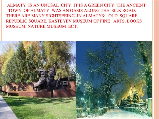 Almaty is an unusal city. It is a green city. The ancient town of Almaty was an oasis along the Silk Road. There are many sightseeing in Almaty& Old Square, Republic Square, Kasteyev Museum of Fine Arts, Books Museum, Nature Museum ect.