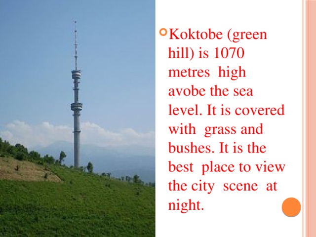 Koktobe (green hill) is 1070 metres high avobe the sea level. It is covered with grass and bushes. It is the best place to view the city scene at night.