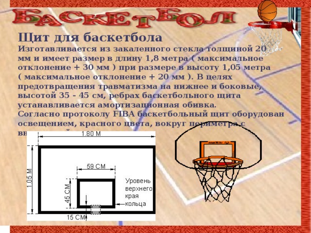 Щит для баскетбола Изготавливается из закаленного стекла толщиной 20  мм и имеет размер в длину 1,8 метра ( максимальное отклонение + 30 мм ) при размере в высоту 1,05 метра ( максимальное отклонение + 20 мм ). В целях предотвращения травматизма на нижнее и боковые, высотой 35 - 45 см, ребрах баскетбольного щита устанавливается амортизационная обивка.  Согласно протоколу FIBA баскетбольный щит оборудован освещением, красного цвета, вокруг периметра с внутренней стороны щита.