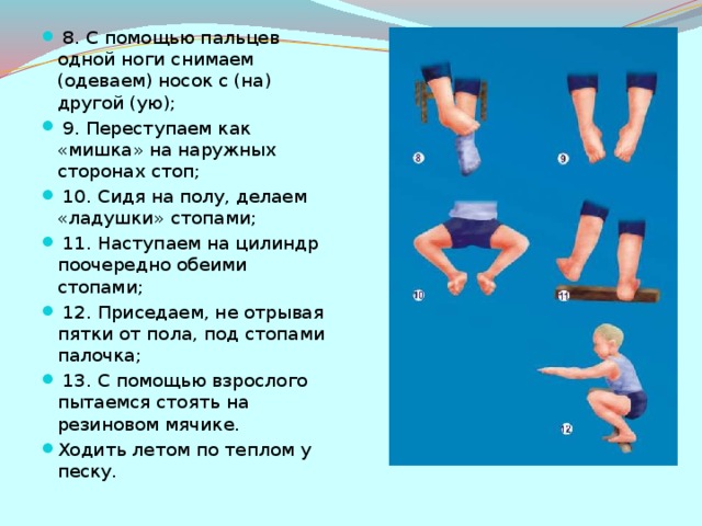 8. С помощью пальцев одной ноги снимаем (одеваем) носок с (на) другой (ую);  9. Переступаем как «мишка» на наружных сторонах стоп;  10. Сидя на полу, делаем «ладушки» стопами;  11. Наступаем на цилиндр поочередно обеими стопами;  12. Приседаем, не отрывая пятки от пола, под стопами палочка;  13. С помощью взрослого пытаемся стоять на резиновом мячике. Ходить летом по теплом у песку.