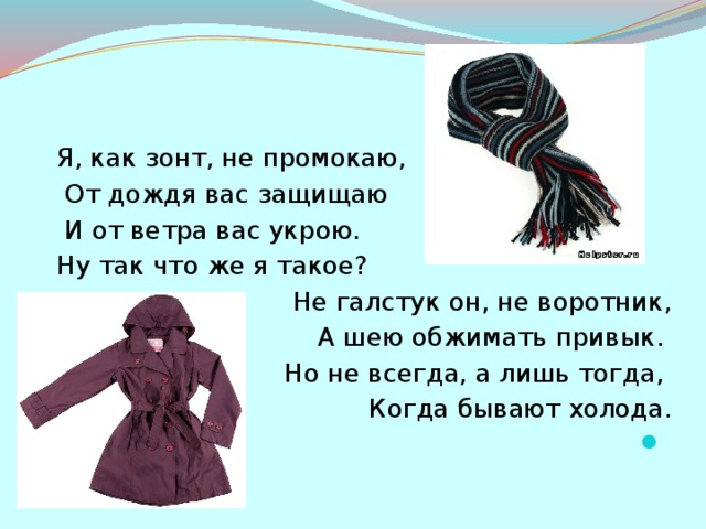 Я, как зонт, не промокаю,  От дождя вас защищаю  И от ветра вас укрою. Ну так что же я такое? Не галстук он, не воротник,  А шею обжимать привык. Но не всегда, а лишь тогда, Когда бывают холода.