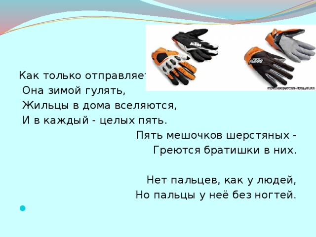 Как только отправляется  Она зимой гулять,  Жильцы в дома вселяются,  И в каждый - целых пять.   Пять мешочков шерстяных -  Греются братишки в них.   Нет пальцев, как у людей,  Но пальцы у неё без ногтей.