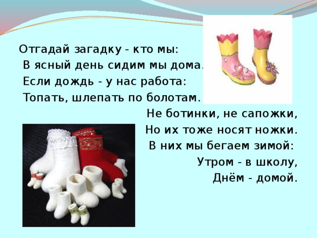 Отгадай загадку - кто мы:  В ясный день сидим мы дома.  Если дождь - у нас работа:  Топать, шлепать по болотам. Не ботинки, не сапожки,  Но их тоже носят ножки.  В них мы бегаем зимой:  Утром - в школу,  Днём - домой.