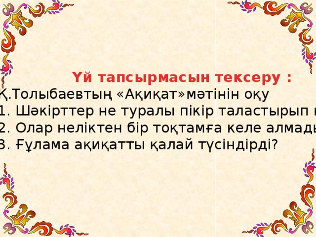 Үй тапсырмасын тексеру : Қ.Толыбаевтың «Ақиқат»мәтінін оқу 1. Шәкірттер не туралы пікір таластырып қалды? 2. Олар неліктен бір тоқтамға келе алмады? 3. Ғұлама ақиқатты қалай түсіндірді? Ә”