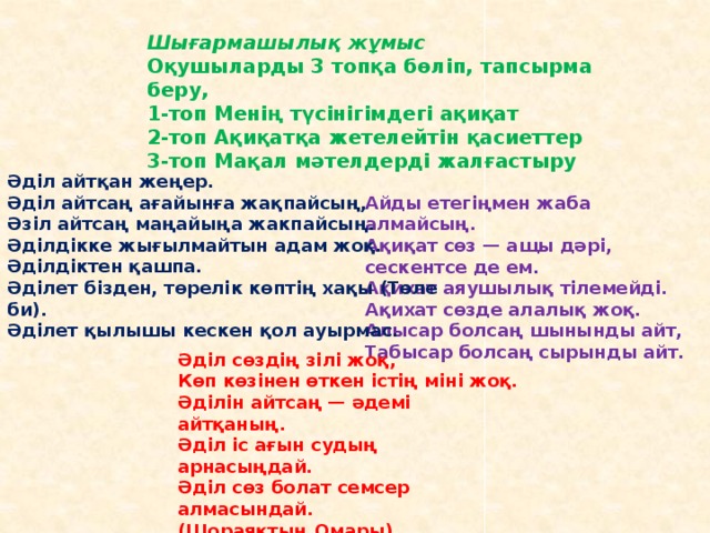 Шығармашылық жұмыс Оқушыларды 3 топқа бөліп, тапсырма беру, 1-топ Менің түсінігімдегі ақиқат 2-топ Ақиқатқа жетелейтін қасиеттер 3-топ Мақал мәтелдерді жалғастыру   Әділ айтқан жеңер.  Әділ айтсаң ағайынға жақпайсың,   Әзіл айтсаң маңайыңа жакпайсың.  Әділдікке жығылмайтын адам жоқ.  Әділдіктен қашпа.  Әділет бізден, төрелік көптің хақы (Төле би).  Әділет қылышы кескен қол ауырмас.    Айды етегіңмен жаба алмайсың.  Ақиқат сөз — ащы дәрі, сескентсе де ем.  Ақихат аяушылық тілемейді.  Ақихат сөзде алалық жоқ.  Алысар болсаң шынынды айт,   Табысар болсаң сырынды айт.   Әділ сөздің зілі жоқ,  Көп көзінен өткен істің міні жоқ.  Әділін айтсаң — әдемі айтқаның.  Әділ іс ағын судың арнасыңдай.   Әділ сөз болат семсер алмасындай.  (Шораяқтың Омары).