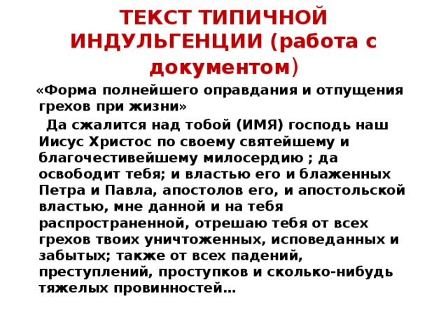 ТЕКСТ ТИПИЧНОЙ ИНДУЛЬГЕНЦИИ (работа с документом )  «Форма полнейшего оправдания и отпущения грехов при жизни»  Да сжалится над тобой (ИМЯ) господь наш Иисус Христос по своему святейшему и благочестивейшему милосердию ; да освободит тебя; и властью его и блаженных Петра и Павла, апостолов его, и апостольской властью, мне данной и на тебя распространенной, отрешаю тебя от всех грехов твоих уничтоженных, исповеданных и забытых; также от всех падений, преступлений, проступков и сколько-нибудь тяжелых провинностей…