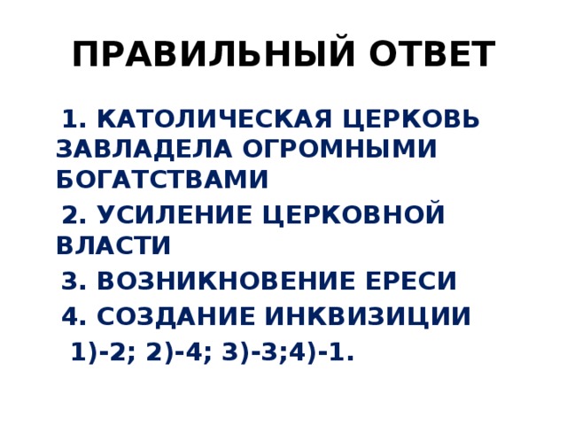 ПРАВИЛЬНЫЙ ОТВЕТ  1. КАТОЛИЧЕСКАЯ ЦЕРКОВЬ ЗАВЛАДЕЛА ОГРОМНЫМИ БОГАТСТВАМИ  2. УСИЛЕНИЕ ЦЕРКОВНОЙ ВЛАСТИ  3. ВОЗНИКНОВЕНИЕ ЕРЕСИ  4. СОЗДАНИЕ ИНКВИЗИЦИИ  1)-2; 2)-4; 3)-3;4)-1.