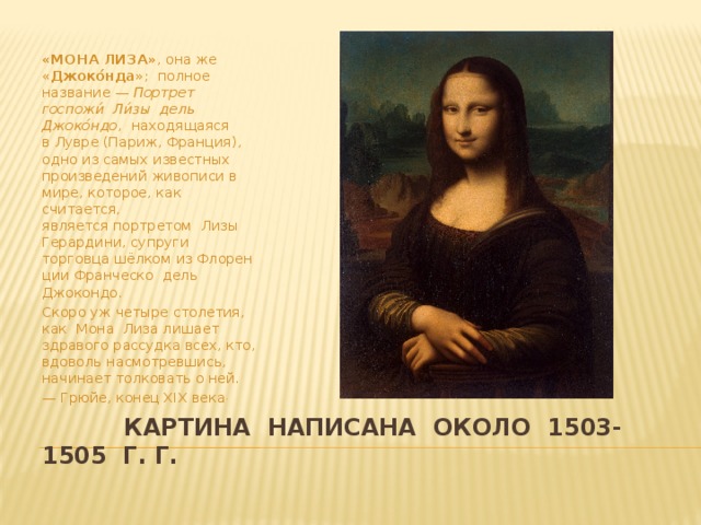 «МОНА ЛИЗА» , она же « Джоко́нда »; полное название —  Портрет госпожи́ Ли́зы дель Джоко́ндо ,  находящаяся в Лувре (Париж, Франция), одно из самых известных произведений живописи в мире, которое, как считается, является портретом Лизы Герардини, супруги торговца шёлком из Флоренции Франческо дель Джокондо. Скоро уж четыре столетия, как Мона Лиза лишает здравого рассудка всех, кто, вдоволь насмотревшись, начинает толковать о ней. —  Грюйе, конец XIX века .  картина написана около 1503- 1505 г. г.