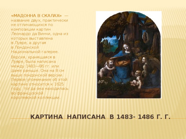 «МАДОННА В СКАЛАХ»  — название двух, практически не отличающихся по композиции картин Леонардо да Винчи, одна из которых выставлена в Лувре, а другая в Лондонской Национальной галерее. Версия, хранящаяся в Лувре, была написана между 1483—86 гг. или даже раньше. Она на 8 см выше лондонской версии. Первое упоминание об этой картине относится к 1625 году, тогда она находилась во французской королевской коллекции.  Картина написана в 1483- 1486 г. г.