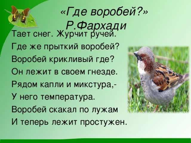 «Где воробей?» Р.Фархади Тает снег. Журчит ручей. Где же прыткий воробей? Воробей крикливый где? Он лежит в своем гнезде. Рядом капли и микстура,- У него температура. Воробей скакал по лужам И теперь лежит простужен.