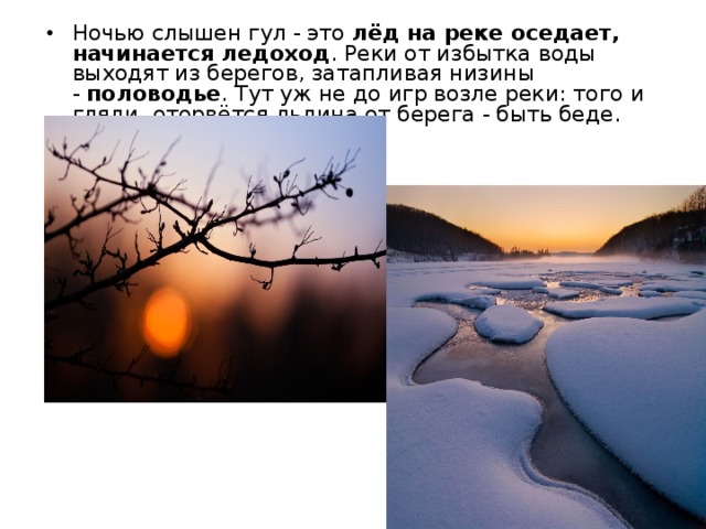 Ночью слышен гул - это  лёд на реке оседает, начинается ледоход . Реки от избытка воды выходят из берегов, затапливая низины -  половодье . Тут уж не до игр возле реки: того и гляди, оторвётся льдина от берега - быть беде.