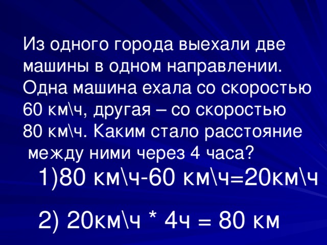 Из одного города выехали две машины в одном направлении. Одна машина ехала со скоростью 60 км\ч, другая – со скоростью 80 км\ч. Каким стало расстояние  между ними через 4 часа? 1)80 км\ч-60 км\ч=20км\ч 2) 20км\ч * 4ч = 80 км