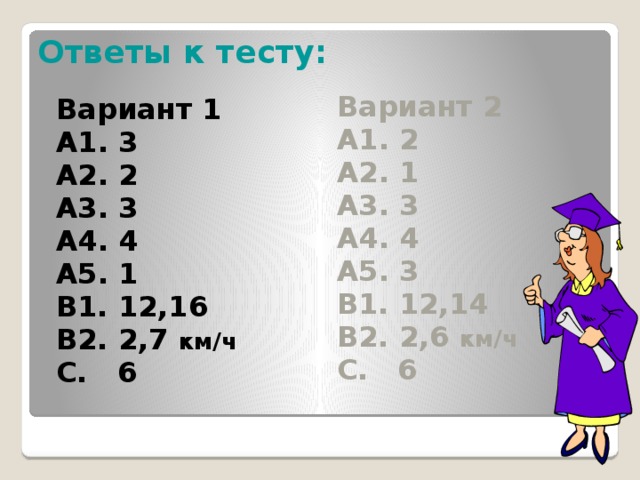 Ответы к тесту: Вариант 2 Вариант 1 А1. 2 А1. 3 А2. 1 А2. 2 А3. 3 А3. 3 А4. 4 А4. 4 А5. 1 А5. 3 В1. 12,16 В1. 12,14 В2. 2,7 км/ч В2. 2,6 км/ч С. 6 С. 6  Ребята 10 минут прошли, сдаем бланки. Самостоятельно проверяем работу. Рядом с каждым заданием в тетради ставим знак «+» или « - ».