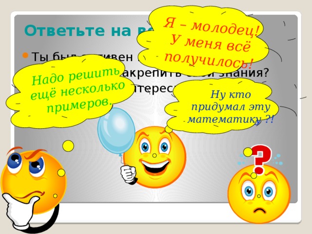 Я – молодец! У меня всё получилось! Надо решить ещё несколько примеров.  Ответьте на вопросы: Ты был активен на уроке? Сумел ли ты закрепить свои знания? Было ли тебе интересно? Ну кто придумал эту математику ?! Ребята, вы сегодня все хорошо потрудились на уроке. Возьмите в руки сигнальные карточки и ответьте, пожалуйста, на следующие вопросы: