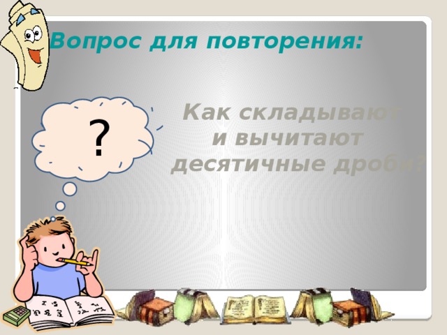 Вопрос для повторения:   Как складывают  и вычитают  десятичные дроби?   ? Продолжим наш урок повторением ранее изученного материала. Возьмите в руки сигнальные карточки оценивайте с их помощью ответы своих одноклассников.