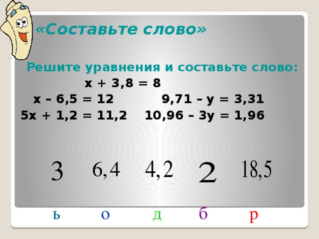 «Составьте слово» Решите уравнения и составьте слово:  х + 3,8 = 8  х – 6,5 = 12 9,71 – у = 3,31 5х + 1,2 = 11,2 10,96 – 3у = 1,96 Пока я готовила презентацию к уроку, хитрый компьютер перепутал буквы. Помогите восстановить это слово. Для этого нужно решить уравнения и составить слово из перепутанных букв. д о б ь р