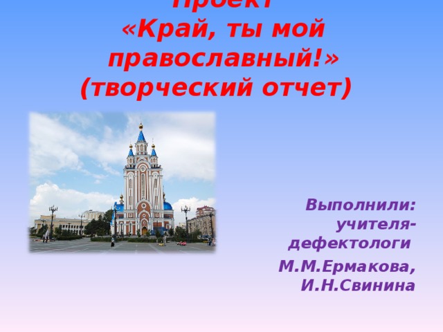 Проект  «Край, ты мой православный!» (творческий отчет)           Выполнили: учителя-дефектологи М.М.Ермакова, И.Н.Свинина