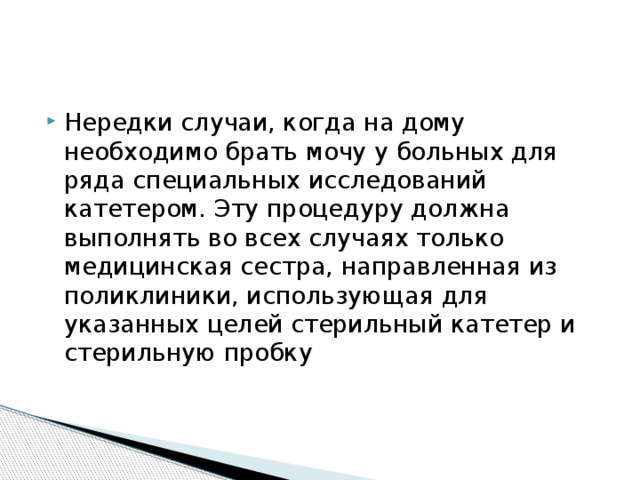 Нередки случаи, когда на дому необходимо брать мочу у больных для ряда специальных исследований катетером. Эту процедуру должна выполнять во всех случаях только медицинская сестра, направленная из поликлиники, использующая для указанных целей стерильный катетер и стерильную пробку