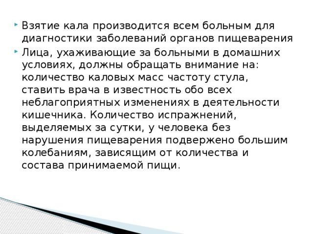 Взятие кала производится всем больным для диагностики заболеваний органов пищеварения Лица, ухаживающие за больными в домашних условиях, должны обращать внимание на: количество каловых масс частоту стула, ставить врача в известность обо всех неблагоприятных изменениях в деятельности кишечника. Количество испражнений, выделяемых за сутки, у человека без нарушения пищеварения подвержено большим колебаниям, зависящим от количества и состава принимаемой пищи. 