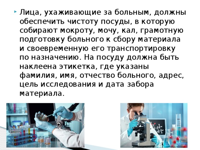 Лица, ухаживающие за больным, должны обеспечить чистоту посуды, в которую собирают мокроту, мочу, кал, грамотную подготовку больного к сбору материала и своевременную его транспортировку по назначению. На посуду должна быть наклеена этикетка, где указаны фамилия, имя, отчество больного, адрес, цель исследования и дата забора материала. 