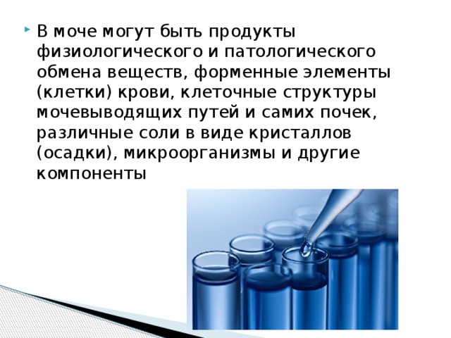 В моче могут быть продукты физиологического и патологического обмена веществ, форменные элементы (клетки) крови, клеточные структуры мочевыводящих путей и самих почек, различные соли в виде кристаллов (осадки), микроорганизмы и другие компоненты