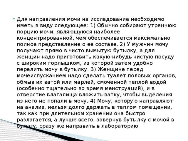 Для направления мочи на исследование необходимо иметь в виду следующее: 1) Обычно собирают утреннюю порцию мочи, являющуюся наиболее концентрированной, чем обеспечивается максимально полное представление о ее составе. 2) У мужчин мочу получают прямо в чисто вымытую бутылку, а для женщин надо приготовить какую-нибудь чистую посуду с широким горлышком, из которой затем удобно перелить мочу в бутылку. 3) Женщине перед мочеиспусканием надо сделать туалет половых органов, обмыв их ватой или марлей, смоченной теплой водой (особенно тщательно во время менструаций), и в отверстие влагалища вложить ватку, чтобы выделения из него не попали в мочу. 4) Мочу, которую направляют на анализ, нельзя долго держать в теплом помещении, так как при длительном хранении она быстро разлагается, а лучше всего, завернув бутылку с мочой в бумагу, сразу же направить в лабораторию 