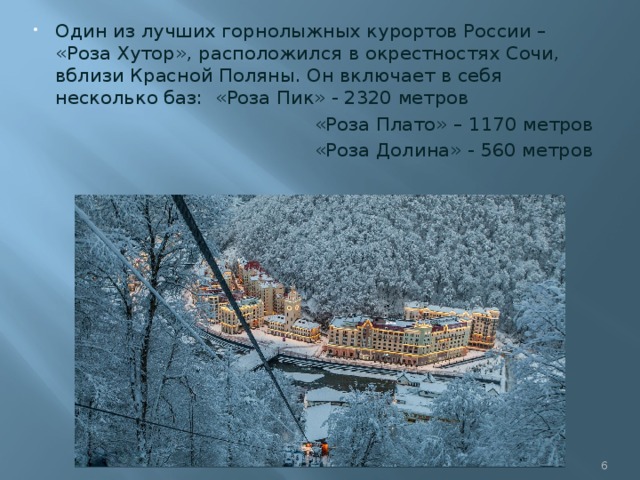 Один из лучших горнолыжных курортов России – «Роза Хутор», расположился в окрестностях Сочи, вблизи Красной Поляны. Он включает в себя несколько баз: «Роза Пик» - 2320 метров