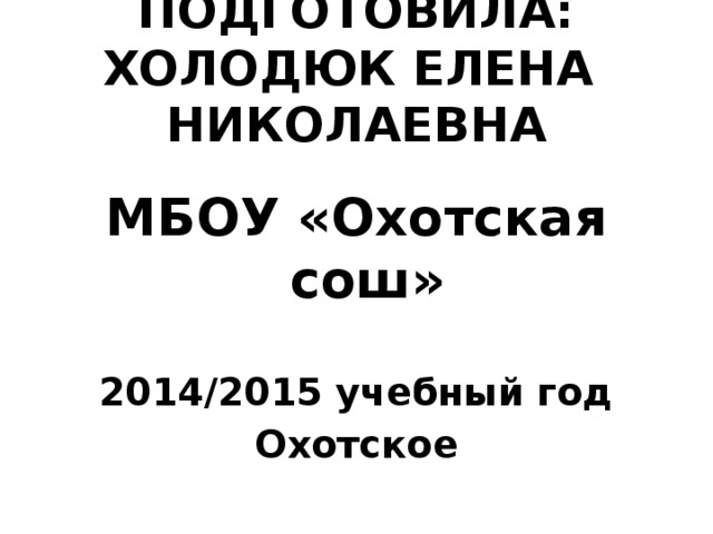 ПОДГОТОВИЛА: ХОЛОДЮК ЕЛЕНА НИКОЛАЕВНА  МБОУ «Охотская сош»  2014/2015 учебный год Охотское