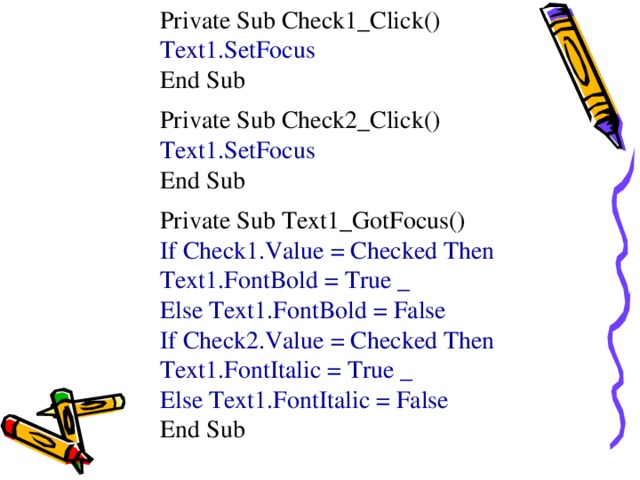 Private Sub Check1_Click() Text1.SetFocus End Sub Private Sub Check2_Click() Text1.SetFocus End Sub Private Sub Text1_GotFocus() If Check1.Value = Checked Then Text1.FontBold = True _ Else Text1.FontBold = False If Check2.Value = Checked Then Text1.FontItalic = True _ Else Text1.FontItalic = False End Sub