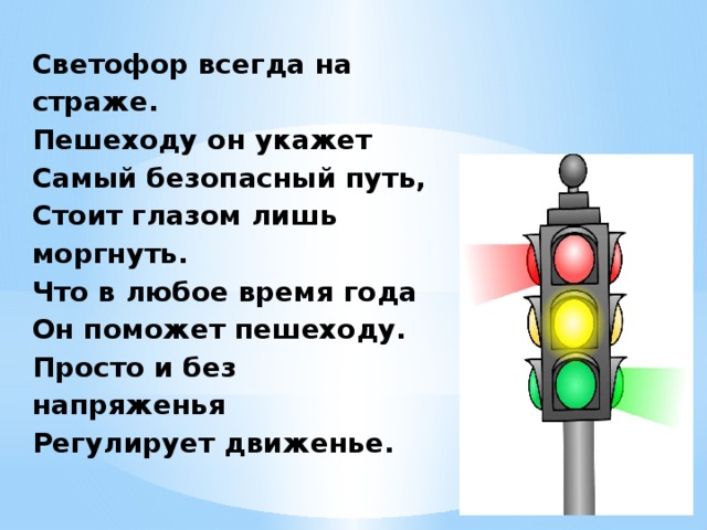 Светофор всегда на страже.  Пешеходу он укажет  Самый безопасный путь,  Стоит глазом лишь моргнуть.  Что в любое время года  Он поможет пешеходу.  Просто и без напряженья  Регулирует движенье.   